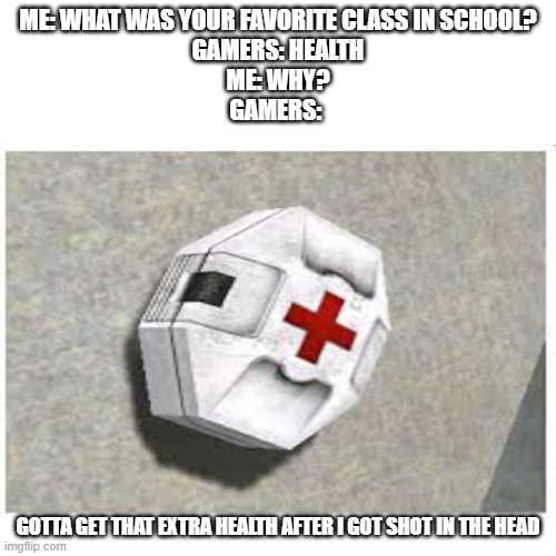 Gamers favorite class. Well a lot of them | ME: WHAT WAS YOUR FAVORITE CLASS IN SCHOOL?
GAMERS: HEALTH
ME: WHY?
GAMERS:; GOTTA GET THAT EXTRA HEALTH AFTER I GOT SHOT IN THE HEAD | image tagged in gaming,gamers,health | made w/ Imgflip meme maker