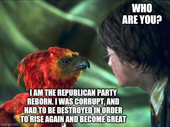 Phoenix Harry potter | WHO ARE YOU? I AM THE REPUBLICAN PARTY REBORN. I WAS CORRUPT, AND HAD TO BE DESTROYED IN ORDER TO RISE AGAIN AND BECOME GREAT | image tagged in phoenix harry potter | made w/ Imgflip meme maker