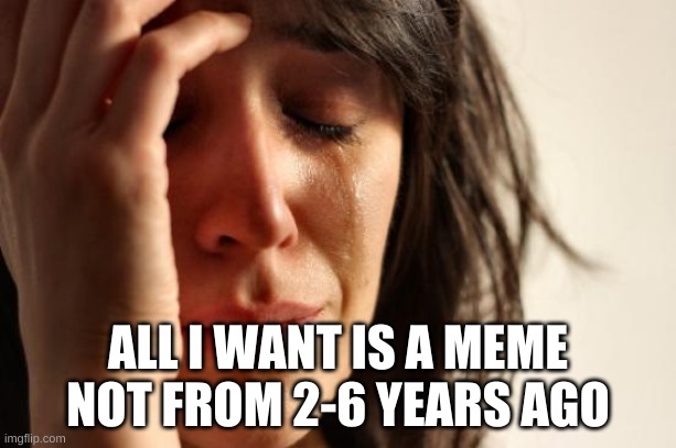 true story | ALL I WANT IS A MEME NOT FROM 2-6 YEARS AGO | image tagged in memes,first world problems | made w/ Imgflip meme maker