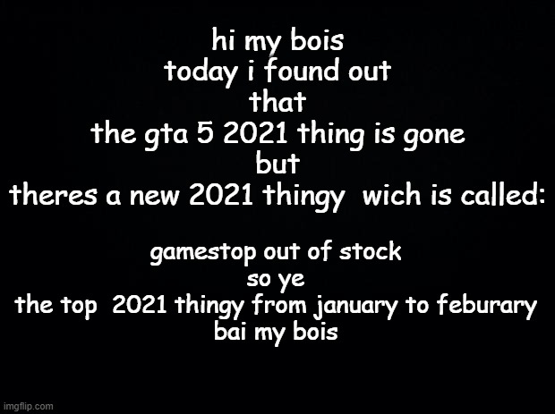 tru | gamestop out of stock
so ye
the top  2021 thingy from january to feburary
bai my bois; hi my bois
today i found out
that
the gta 5 2021 thing is gone
but
theres a new 2021 thingy  wich is called: | image tagged in black background | made w/ Imgflip meme maker