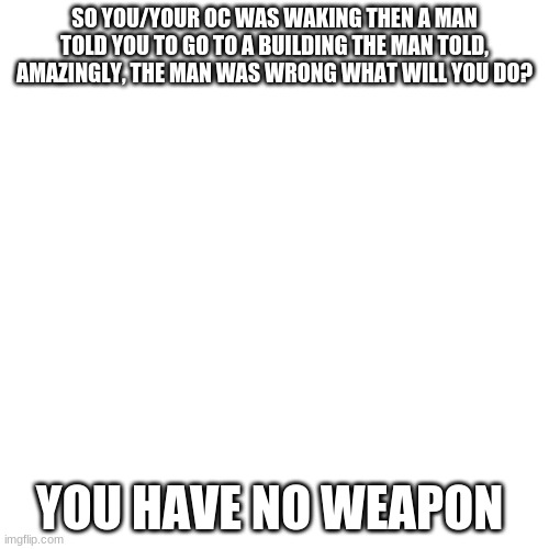 what would you do | SO YOU/YOUR OC WAS WAKING THEN A MAN TOLD YOU TO GO TO A BUILDING THE MAN TOLD, AMAZINGLY, THE MAN WAS WRONG WHAT WILL YOU DO? YOU HAVE NO WEAPON | image tagged in memes,blank transparent square | made w/ Imgflip meme maker