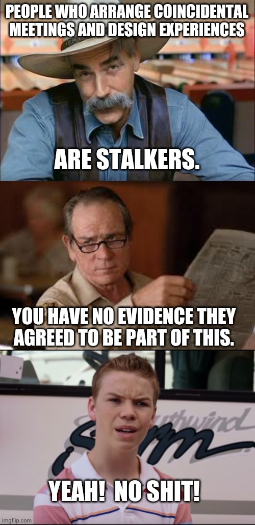  PEOPLE WHO ARRANGE COINCIDENTAL MEETINGS AND DESIGN EXPERIENCES; ARE STALKERS. YOU HAVE NO EVIDENCE THEY AGREED TO BE PART OF THIS. YEAH!  NO SHIT! | image tagged in sam elliott special kind of stupid,no country for old men tommy lee jones,you guys are getting paid | made w/ Imgflip meme maker