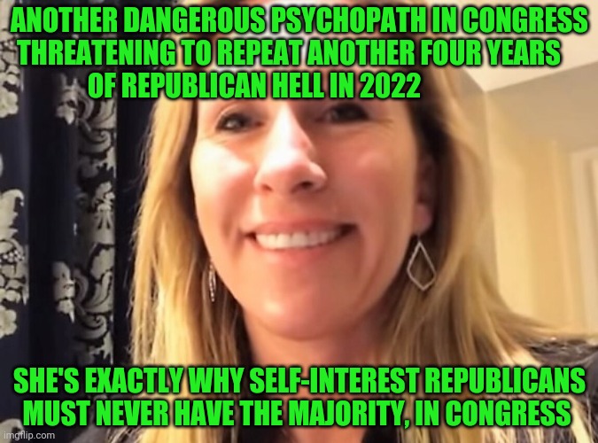 Marjorie Taylor Greene | ANOTHER DANGEROUS PSYCHOPATH IN CONGRESS THREATENING TO REPEAT ANOTHER FOUR YEARS         OF REPUBLICAN HELL IN 2022; SHE'S EXACTLY WHY SELF-INTEREST REPUBLICANS MUST NEVER HAVE THE MAJORITY, IN CONGRESS | image tagged in marjorie taylor greene | made w/ Imgflip meme maker