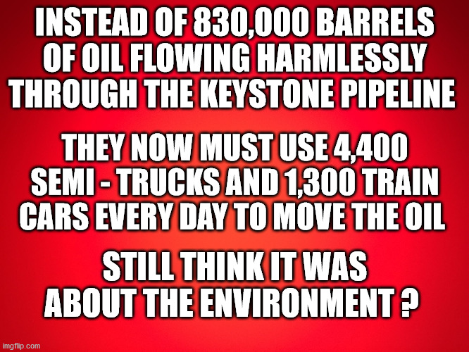 Red Background | INSTEAD OF 830,000 BARRELS OF OIL FLOWING HARMLESSLY THROUGH THE KEYSTONE PIPELINE; THEY NOW MUST USE 4,400 SEMI - TRUCKS AND 1,300 TRAIN CARS EVERY DAY TO MOVE THE OIL; STILL THINK IT WAS ABOUT THE ENVIRONMENT ? | image tagged in red background,keystone pipeline | made w/ Imgflip meme maker