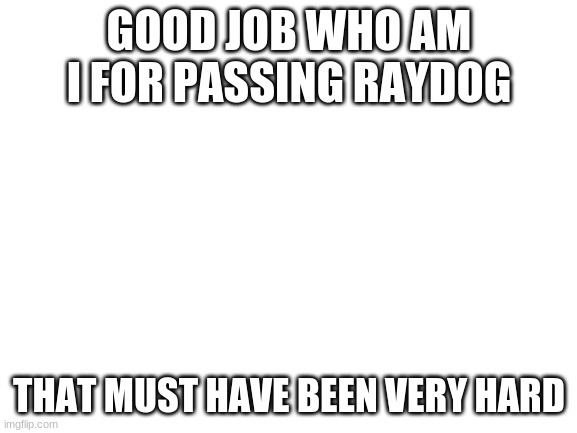 Blank White Template | GOOD JOB WHO AM I FOR PASSING RAYDOG; THAT MUST HAVE BEEN VERY HARD | image tagged in blank white template | made w/ Imgflip meme maker