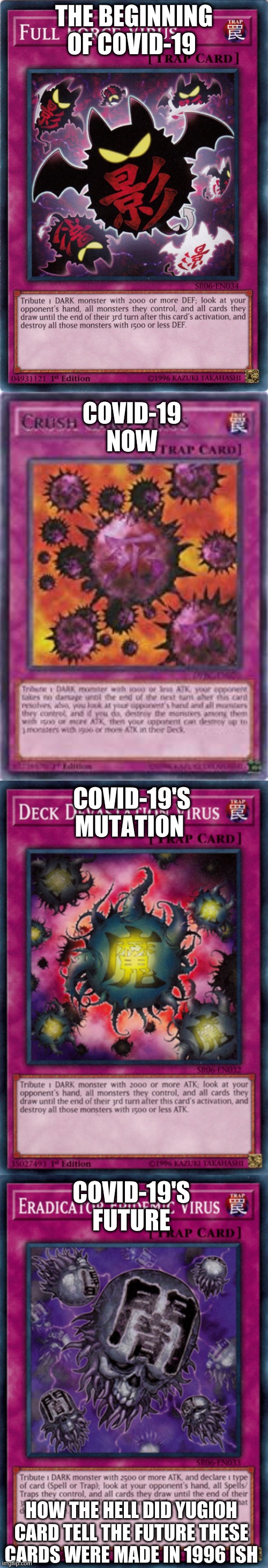 OLD CARS TELLING THE FUTURE | THE BEGINNING OF COVID-19; COVID-19 NOW; COVID-19'S MUTATION; COVID-19'S FUTURE; HOW THE HELL DID YUGIOH CARD TELL THE FUTURE THESE CARDS WERE MADE IN 1996 ISH | image tagged in yugioh card | made w/ Imgflip meme maker