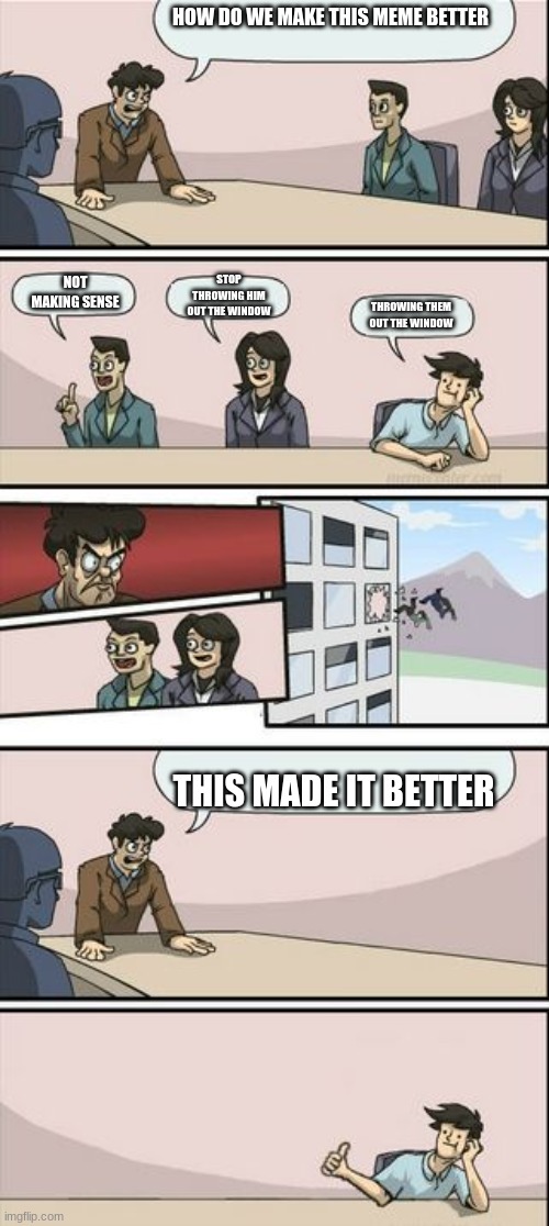 Boardroom Meeting Sugg 2 | HOW DO WE MAKE THIS MEME BETTER; STOP THROWING HIM OUT THE WINDOW; NOT MAKING SENSE; THROWING THEM OUT THE WINDOW; THIS MADE IT BETTER | image tagged in boardroom meeting sugg 2 | made w/ Imgflip meme maker
