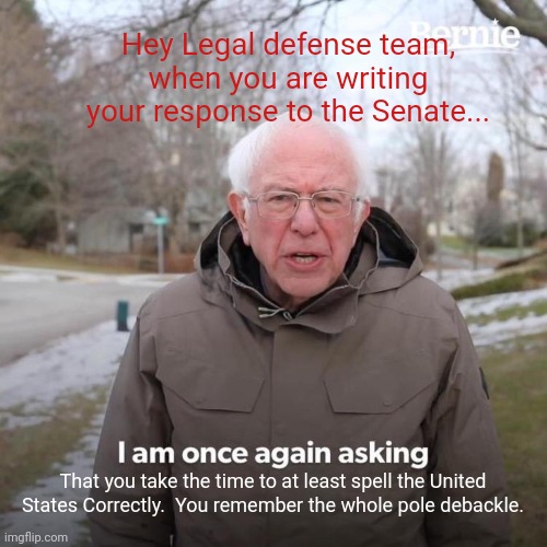 Trump legal team and the simple over sights... | Hey Legal defense team, when you are writing your response to the Senate... That you take the time to at least spell the United States Correctly.  You remember the whole pole debackle. | image tagged in memes,bernie i am once again asking for your support | made w/ Imgflip meme maker