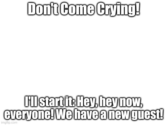 Blank White Template | Don't Come Crying! I'll start it: Hey, hey now, everyone! We have a new guest! | image tagged in blank white template | made w/ Imgflip meme maker