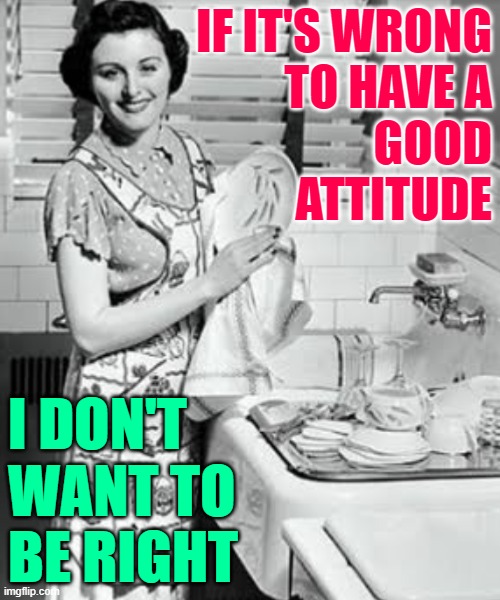 Good Attitude Housewife | IF IT'S WRONG
TO HAVE A
GOOD
ATTITUDE; I DON'T WANT TO BE RIGHT | image tagged in washing dishes,housework,housewife,attitude,so true memes,positive | made w/ Imgflip meme maker