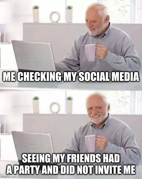 Hide the Pain Harold Meme | ME CHECKING MY SOCIAL MEDIA; SEEING MY FRIENDS HAD A PARTY AND DID NOT INVITE ME | image tagged in memes,hide the pain harold | made w/ Imgflip meme maker