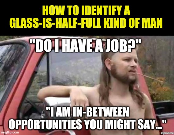Optimism.... | HOW TO IDENTIFY A GLASS-IS-HALF-FULL KIND OF MAN; "DO I HAVE A JOB?"; "I AM IN-BETWEEN OPPORTUNITIES YOU MIGHT SAY..." | image tagged in almost politically correct redneck,optimism | made w/ Imgflip meme maker