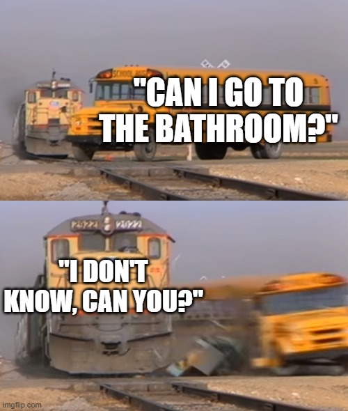 A train hitting a school bus | "CAN I GO TO THE BATHROOM?"; "I DON'T KNOW, CAN YOU?" | image tagged in a train hitting a school bus | made w/ Imgflip meme maker