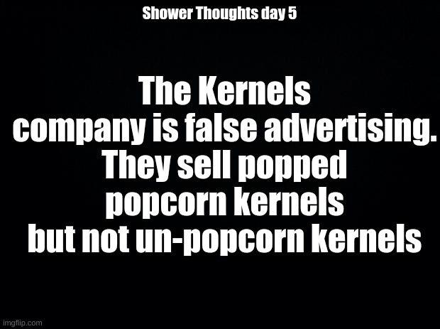 Black background | The Kernels company is false advertising. They sell popped popcorn kernels but not un-popcorn kernels; Shower Thoughts day 5 | image tagged in black background | made w/ Imgflip meme maker