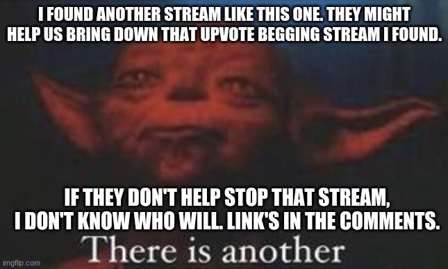 Found a stream like this one. They could help take down the upvote begging stream! | I FOUND ANOTHER STREAM LIKE THIS ONE. THEY MIGHT HELP US BRING DOWN THAT UPVOTE BEGGING STREAM I FOUND. IF THEY DON'T HELP STOP THAT STREAM, I DON'T KNOW WHO WILL. LINK'S IN THE COMMENTS. | image tagged in yoda there is another,new stream | made w/ Imgflip meme maker