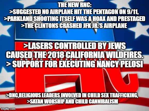 Republican Party | THE NEW RNC:
>SUGGESTED NO AIRPLANE HIT THE PENTAGON ON 9/11, 
>PARKLAND SHOOTING ITSELF WAS A HOAX AND PRESTAGED
>THE CLINTONS CRASHED JFK JR.’S AIRPLANE; >LASERS CONTROLLED BY JEWS CAUSED THE 2018 CALIFORNIA WILDFIRES.
> SUPPORT FOR EXECUTING NANCY PELOSI; >DNC,RELIGIOUS LEADERS INVOLVED IN CHILD SEX TRAFFICKING, 
>SATAN WORSHIP AND CHILD CANNIBALISM | image tagged in republican party | made w/ Imgflip meme maker