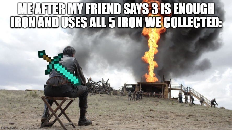 There will be blood | ME AFTER MY FRIEND SAYS 3 IS ENOUGH IRON AND USES ALL 5 IRON WE COLLECTED: | image tagged in there will be blood | made w/ Imgflip meme maker