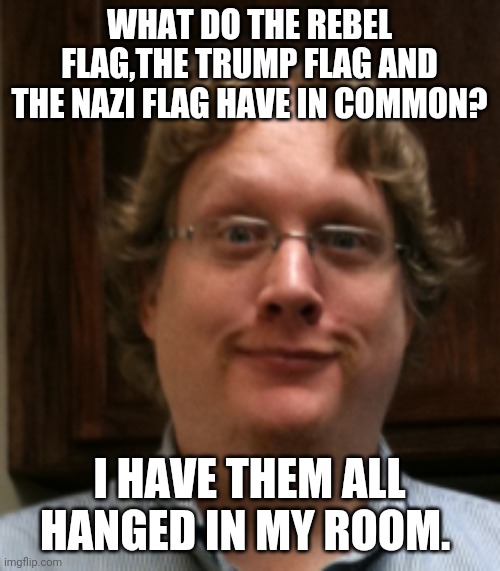 White boy | WHAT DO THE REBEL FLAG,THE TRUMP FLAG AND THE NAZI FLAG HAVE IN COMMON? I HAVE THEM ALL HANGED IN MY ROOM. | image tagged in trump supporters,maga,nevertrump,conservatives,nazi | made w/ Imgflip meme maker