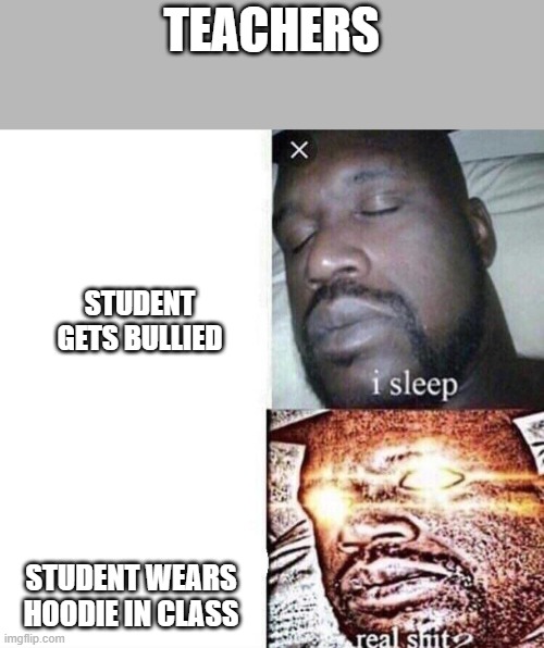 i sleep real shit | TEACHERS; STUDENT GETS BULLIED; STUDENT WEARS HOODIE IN CLASS | image tagged in i sleep real shit | made w/ Imgflip meme maker