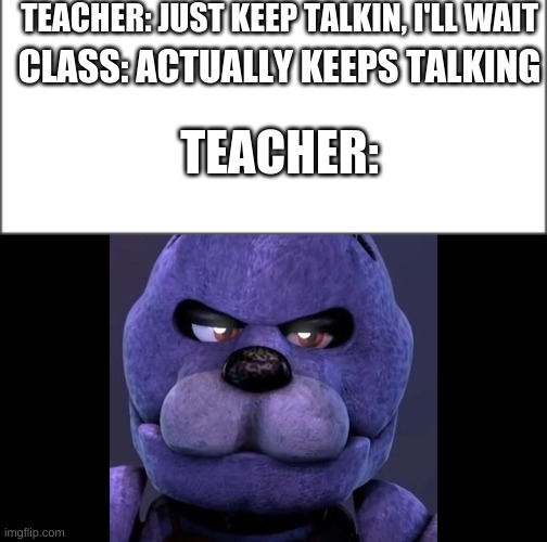 TEACHER: JUST KEEP TALKIN, I'LL WAIT; CLASS: ACTUALLY KEEPS TALKING; TEACHER: | image tagged in fnaf funny | made w/ Imgflip meme maker