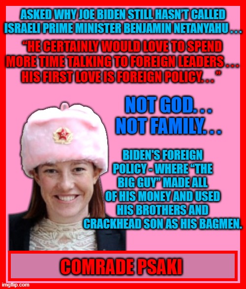 ASKED WHY JOE BIDEN STILL HASN’T CALLED ISRAELI PRIME MINISTER BENJAMIN NETANYAHU . . . “HE CERTAINLY WOULD LOVE TO SPEND MORE TIME TALKING TO FOREIGN LEADERS . . . HIS FIRST LOVE IS FOREIGN POLICY. . . ”; NOT GOD. . . NOT FAMILY. . . BIDEN'S FOREIGN POLICY - WHERE “THE BIG GUY” MADE ALL OF HIS MONEY AND USED HIS BROTHERS AND CRACKHEAD SON AS HIS BAGMEN. COMRADE PSAKI | made w/ Imgflip meme maker