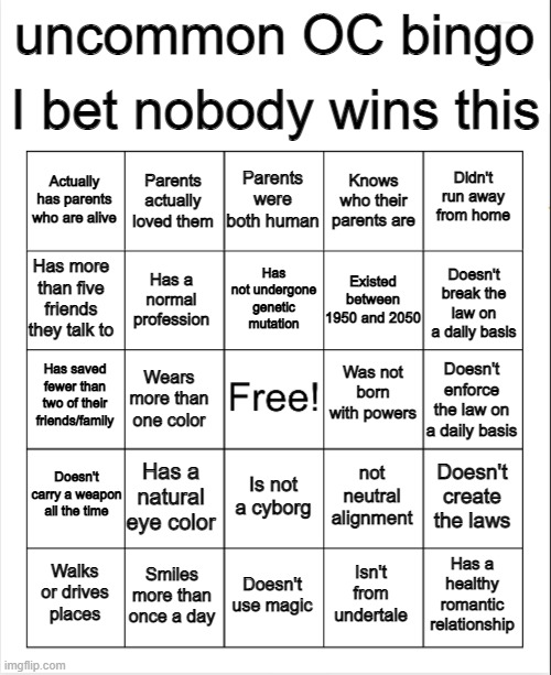 watch everyone struggle | I bet nobody wins this; uncommon OC bingo; Parents were both human; Parents actually loved them; Didn't run away from home; Actually has parents who are alive; Knows who their parents are; Has not undergone genetic mutation; Has more than five friends they talk to; Doesn't break the law on a daily basis; Existed between 1950 and 2050; Has a normal profession; Was not born with powers; Has saved fewer than two of their friends/family; Doesn't enforce the law on a daily basis; Wears more than one color; Has a natural eye color; Doesn't carry a weapon all the time; Doesn't create the laws; not neutral alignment; Is not a cyborg; Smiles more than once a day; Has a healthy romantic relationship; Walks or drives places; Doesn't use magic; Isn't from undertale | image tagged in blank bingo | made w/ Imgflip meme maker