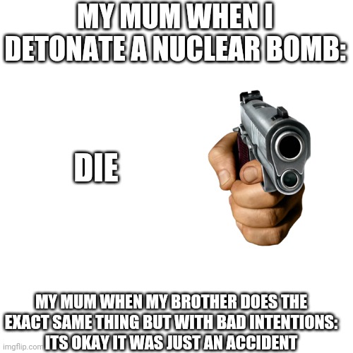 Fun | MY MUM WHEN I DETONATE A NUCLEAR BOMB:; DIE; MY MUM WHEN MY BROTHER DOES THE EXACT SAME THING BUT WITH BAD INTENTIONS:
ITS OKAY IT WAS JUST AN ACCIDENT | image tagged in memes,blank transparent square,nuclear bomb | made w/ Imgflip meme maker