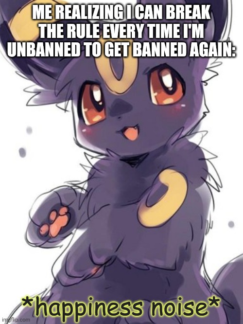 Umbreon happiness noise | ME REALIZING I CAN BREAK THE RULE EVERY TIME I'M UNBANNED TO GET BANNED AGAIN: | image tagged in umbreon happiness noise | made w/ Imgflip meme maker