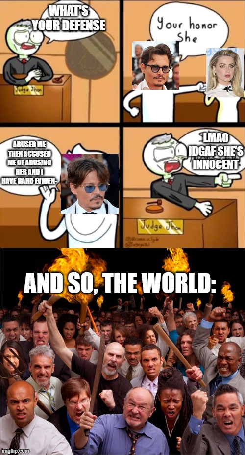 johnny's innocent, period. | WHAT'S YOUR DEFENSE; LMAO IDGAF SHE'S INNOCENT; ABUSED ME THEN ACCUSED ME OF ABUSING HER AND I HAVE HARD EVIDEN-; AND SO, THE WORLD: | image tagged in johnny depp,angry mob | made w/ Imgflip meme maker