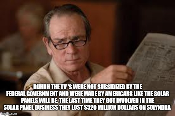 no country for old men tommy lee jones | DUHHH THE TV 'S WERE NOT SUBSIDIZED BY THE FEDERAL GOVERNMENT AND WERE MADE BY AMERICANS LIKE THE SOLAR PANELS WILL BE. THE LAST TIME THEY G | image tagged in no country for old men tommy lee jones | made w/ Imgflip meme maker