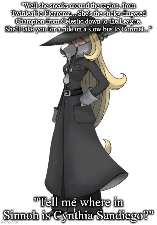 Acapella Remakes Confirmed | "Well she sneaks around the region, from Twinleaf to Floaroma... She's the sticky-fingered Champion from Celestic down to the League. She'll take you for a ride on a slow bus to Coronet..."; "Tell me where in Sinnoh is Cynthia Sandiego?" | image tagged in funny pokemon | made w/ Imgflip meme maker