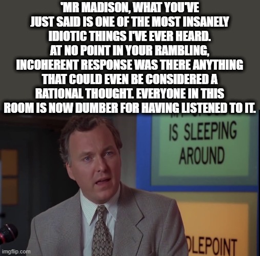 'MR MADISON, WHAT YOU'VE JUST SAID IS ONE OF THE MOST INSANELY IDIOTIC THINGS I'VE EVER HEARD. AT NO POINT IN YOUR RAMBLING, INCOHERENT RESP | made w/ Imgflip meme maker