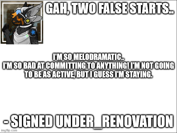 What do I even call this? Saying I'm bad at this? | GAH, TWO FALSE STARTS.. I'M SO MELODRAMATIC..
I'M SO BAD AT COMMITTING TO ANYTHING! I'M NOT GOING TO BE AS ACTIVE, BUT I GUESS I'M STAYING. - SIGNED UNDER_RENOVATION | image tagged in signed under_renovation | made w/ Imgflip meme maker