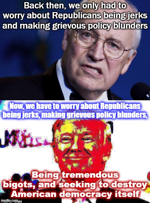 Good Guy Dick Cheney | Back then, we only had to worry about Republicans being jerks and making grievous policy blunders; Now, we have to worry about Republicans being jerks, making grievous policy blunders, Being tremendous bigots, and seeking to destroy American democracy itself | image tagged in scumbag dick cheney,donald trump approves deep-fried 2,republicans,gop,trump to gop,dick cheney | made w/ Imgflip meme maker