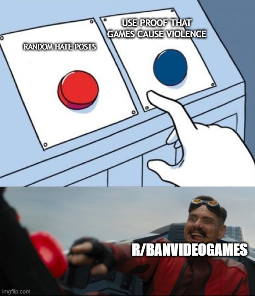 :( | USE PROOF THAT GAMES CAUSE VIOLENCE; RANDOM HATE POSTS; R/BANVIDEOGAMES | image tagged in robotnik button | made w/ Imgflip meme maker