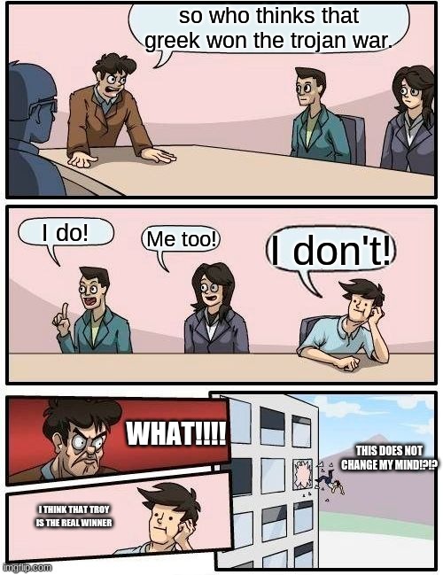 Boardroom Meeting Suggestion | so who thinks that greek won the trojan war. I do! Me too! I don't! WHAT!!!! THIS DOES NOT CHANGE MY MIND!?!? I THINK THAT TROY IS THE REAL WINNER | image tagged in memes,boardroom meeting suggestion | made w/ Imgflip meme maker