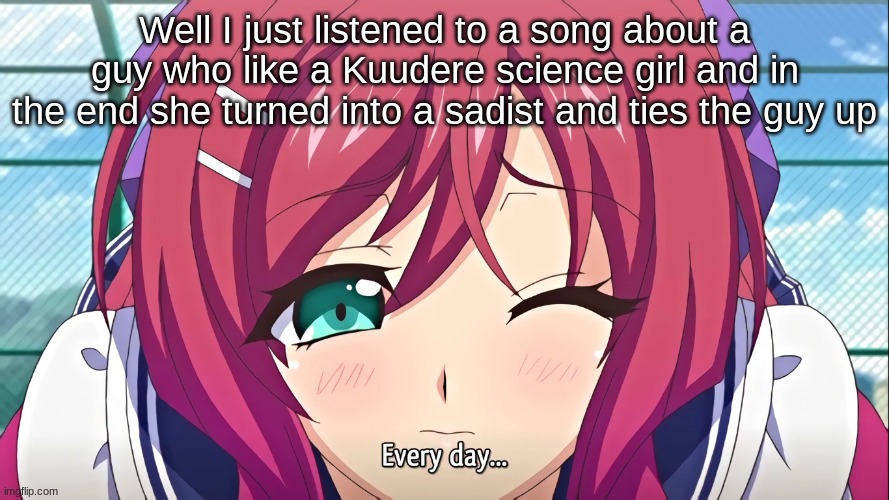 And they used science terms that sounded sexual- | Well I just listened to a song about a guy who like a Kuudere science girl and in the end she turned into a sadist and ties the guy up | image tagged in every day | made w/ Imgflip meme maker