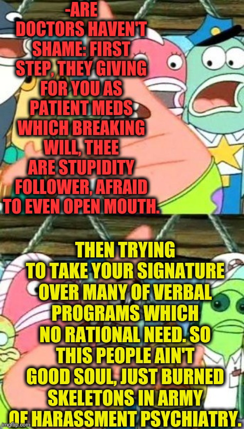 -Fuf, me is struggling with. | -ARE DOCTORS HAVEN'T SHAME: FIRST STEP, THEY GIVING FOR YOU AS PATIENT MEDS WHICH BREAKING WILL, THEE ARE STUPIDITY FOLLOWER, AFRAID TO EVEN OPEN MOUTH. THEN TRYING TO TAKE YOUR SIGNATURE OVER MANY OF VERBAL PROGRAMS WHICH NO RATIONAL NEED. SO THIS PEOPLE AIN'T GOOD SOUL, JUST BURNED SKELETONS IN ARMY OF HARASSMENT PSYCHIATRY. | image tagged in memes,put it somewhere else patrick,psychiatrist,mental illness,you cant - if you don't,help me | made w/ Imgflip meme maker