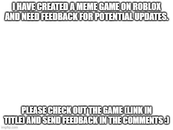 https://www.roblox.com/games/6338085161/MemeKart-Beta#!/about | I HAVE CREATED A MEME GAME ON ROBLOX AND NEED FEEDBACK FOR POTENTIAL UPDATES. PLEASE CHECK OUT THE GAME (LINK IN TITLE) AND SEND FEEDBACK IN THE COMMENTS :) | image tagged in blank white template,roblox,meme,gaming | made w/ Imgflip meme maker