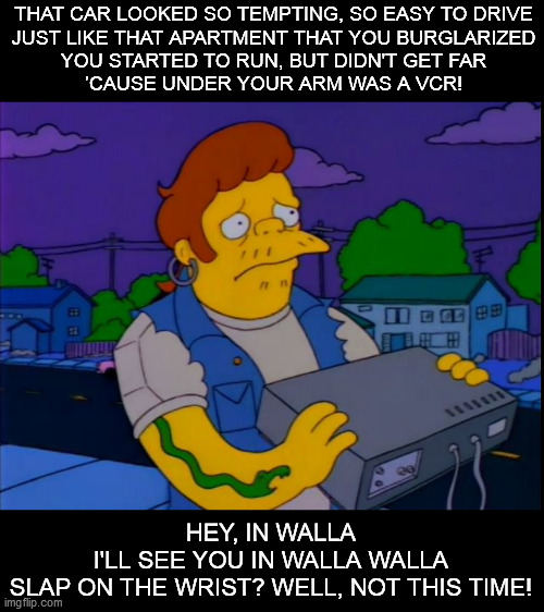 Oh no! Beta! | THAT CAR LOOKED SO TEMPTING, SO EASY TO DRIVE
JUST LIKE THAT APARTMENT THAT YOU BURGLARIZED
YOU STARTED TO RUN, BUT DIDN'T GET FAR
’CAUSE UNDER YOUR ARM WAS A VCR! HEY, IN WALLA
I'LL SEE YOU IN WALLA WALLA
SLAP ON THE WRIST? WELL, NOT THIS TIME! | image tagged in snake,the simpsons | made w/ Imgflip meme maker