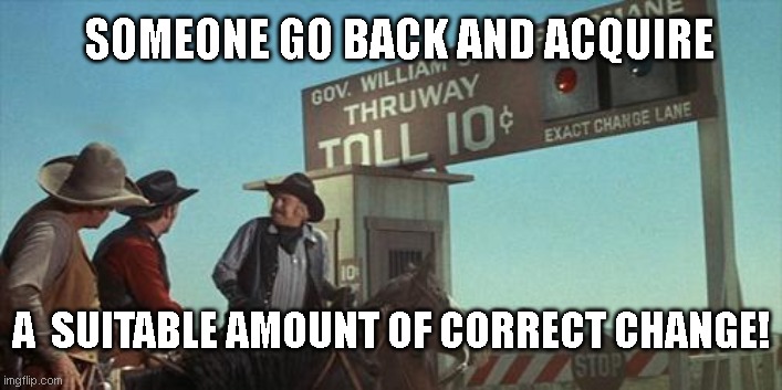 blazing saddles toll booth | SOMEONE GO BACK AND ACQUIRE; A  SUITABLE AMOUNT OF CORRECT CHANGE! | image tagged in blazing saddles toll booth | made w/ Imgflip meme maker