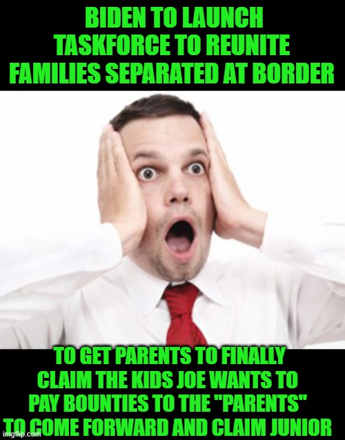 yep |  BIDEN TO LAUNCH TASKFORCE TO REUNITE FAMILIES SEPARATED AT BORDER; TO GET PARENTS TO FINALLY CLAIM THE KIDS JOE WANTS TO PAY BOUNTIES TO THE "PARENTS" TO COME FORWARD AND CLAIM JUNIOR | image tagged in joe biden,secure the border | made w/ Imgflip meme maker