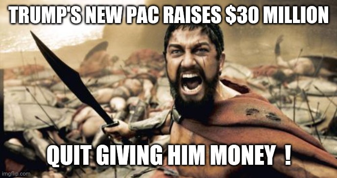 Sparta Leonidas | TRUMP'S NEW PAC RAISES $30 MILLION; QUIT GIVING HIM MONEY  ! | image tagged in memes,sparta leonidas | made w/ Imgflip meme maker