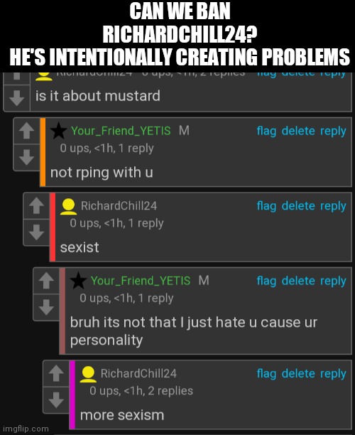 CAN WE BAN RICHARDCHILL24?
HE'S INTENTIONALLY CREATING PROBLEMS | made w/ Imgflip meme maker