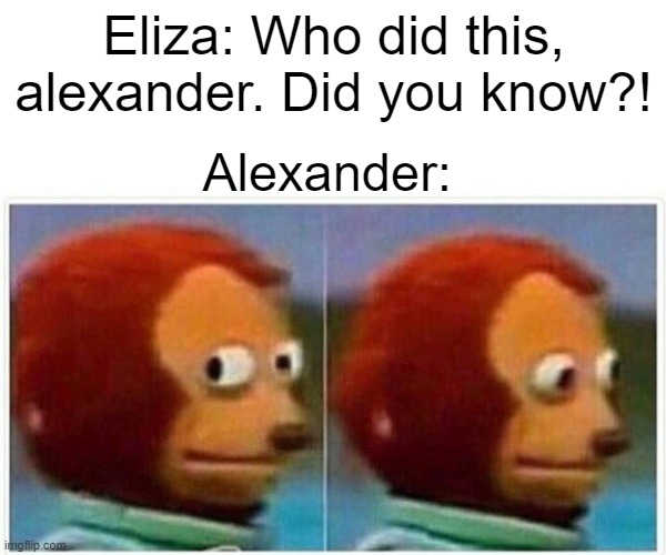 hehe :( | Eliza: Who did this, alexander. Did you know?! Alexander: | image tagged in memes,monkey puppet | made w/ Imgflip meme maker