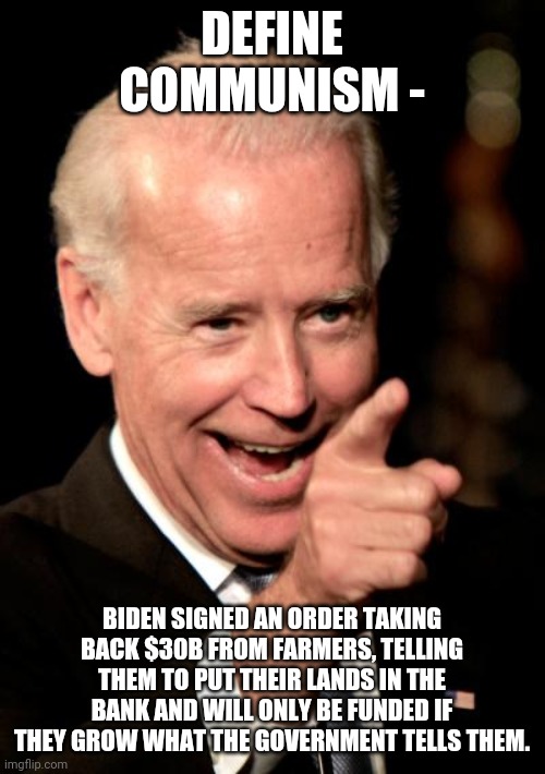 Smilin Biden | DEFINE COMMUNISM -; BIDEN SIGNED AN ORDER TAKING BACK $30B FROM FARMERS, TELLING THEM TO PUT THEIR LANDS IN THE BANK AND WILL ONLY BE FUNDED IF THEY GROW WHAT THE GOVERNMENT TELLS THEM. | image tagged in memes,smilin biden | made w/ Imgflip meme maker