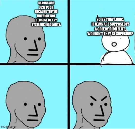 white supremacists OWNED with facts and logic! | BLACKS ARE JUST POOR BECAUSE THEY'RE INFERIOR. NOT BECAUSE OF ANY SYSTEMIC INEQUALITY. SO BY THAT LOGIC, IF JEWS ARE SUPPOSEDLY A GREEDY RICH ELITE, WOULDN'T THEY BE SUPERIOR? | image tagged in npc meme,far-right hypocrisy | made w/ Imgflip meme maker