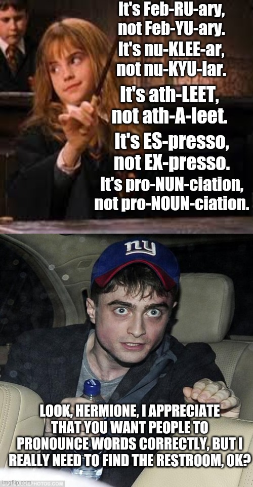 Harry and Hermione have an awkward moment. | It's Feb-RU-ary, not Feb-YU-ary. It's nu-KLEE-ar, not nu-KYU-lar. It's ath-LEET, not ath-A-leet. It's ES-presso, not EX-presso. It's pro-NUN-ciation, not pro-NOUN-ciation. LOOK, HERMIONE, I APPRECIATE THAT YOU WANT PEOPLE TO PRONOUNCE WORDS CORRECTLY, BUT I REALLY NEED TO FIND THE RESTROOM, OK? | image tagged in hermione,harry potter crazy | made w/ Imgflip meme maker