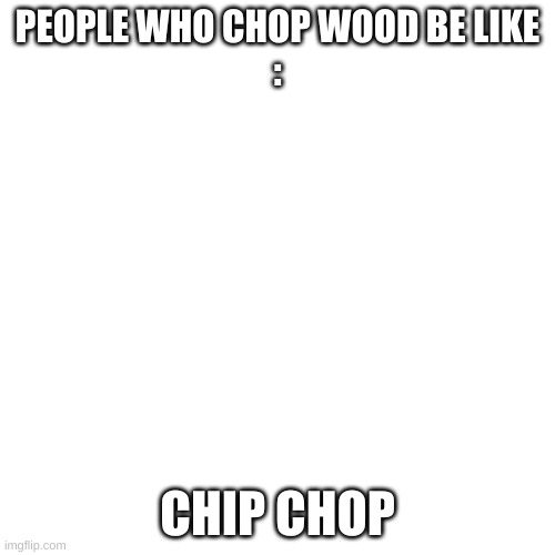 C H I P C H O P | PEOPLE WHO CHOP WOOD BE LIKE
:; CHIP CHOP | image tagged in memes,blank transparent square | made w/ Imgflip meme maker