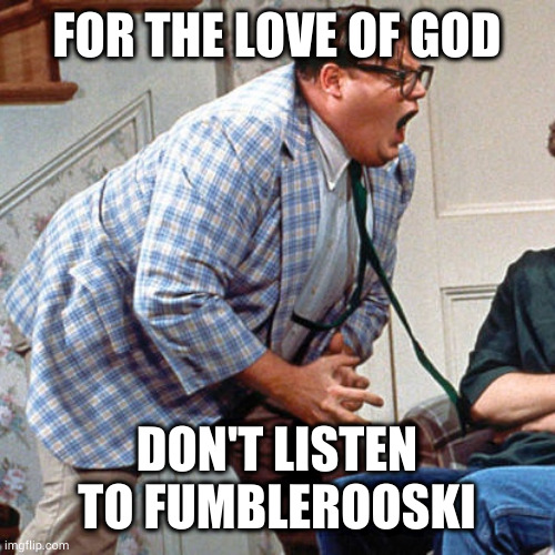 Chris Farley For the love of god | FOR THE LOVE OF GOD; DON'T LISTEN TO FUMBLEROOSKI | image tagged in chris farley for the love of god | made w/ Imgflip meme maker